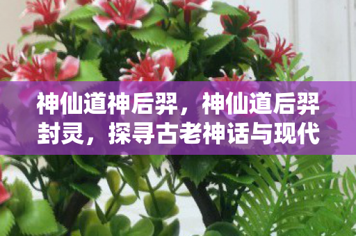 神仙道神后羿，神仙道后羿封灵，探寻古老神话与现代游戏的奇妙融合