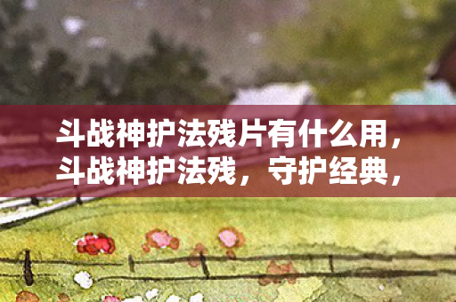 斗战神护法残片有什么用，斗战神护法残，守护经典，传承荣耀