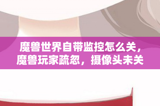 魔兽世界自带监控怎么关，魔兽玩家疏忽，摄像头未关引发的隐私泄露风险