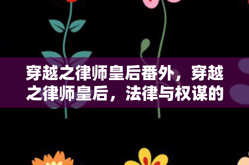 穿越之律师皇后番外，穿越之律师皇后，法律与权谋的时空交响曲