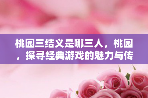 桃园三结义是哪三人，桃园，探寻经典游戏的魅力与传承