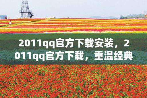 2011qq官方下载安装，2011qq官方下载，重温经典，体验怀旧QQ版本