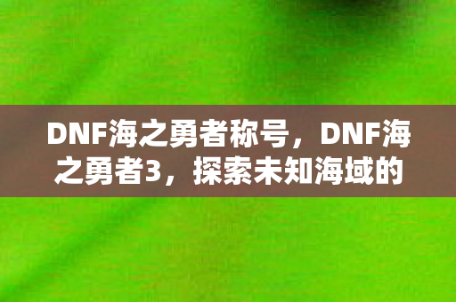 DNF海之勇者称号，DNF海之勇者3，探索未知海域的勇者之旅