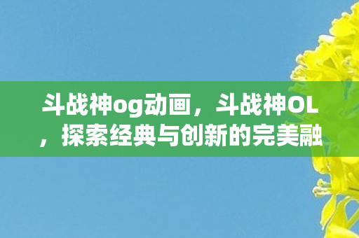 斗战神og动画，斗战神OL，探索经典与创新的完美融合