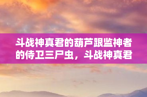 斗战神真君的葫芦跟监神者的侍卫三尸虫，斗战神真君的葫芦，探寻古老传说中的神秘法宝