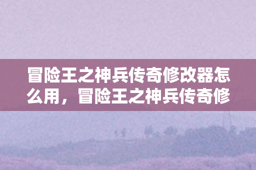 冒险王之神兵传奇修改器怎么用，冒险王之神兵传奇修改器，解锁无限可能的冒险之旅
