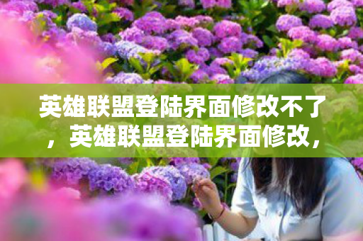 英雄联盟登陆界面修改不了，英雄联盟登陆界面修改，探索个性化与创意的无限可能
