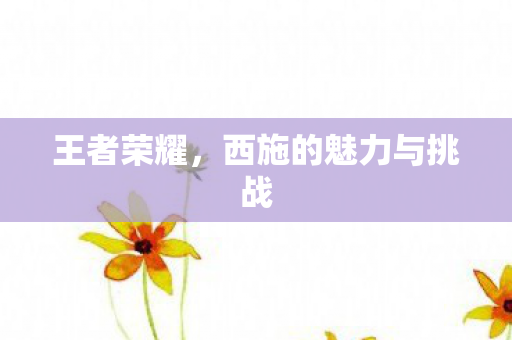 王者荣耀,西施的魅力与挑战 王者荣耀,西施的魅力与挑战