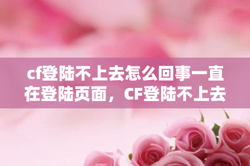 cf登陆不上去怎么回事一直在登陆页面，CF登陆不上去，解决之道与背后原因探析