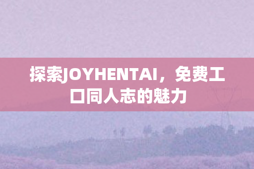 探索JOYHENTAI,免费工口同人志的魅力 探索JOYHENTAI,免费工口同人志的魅力