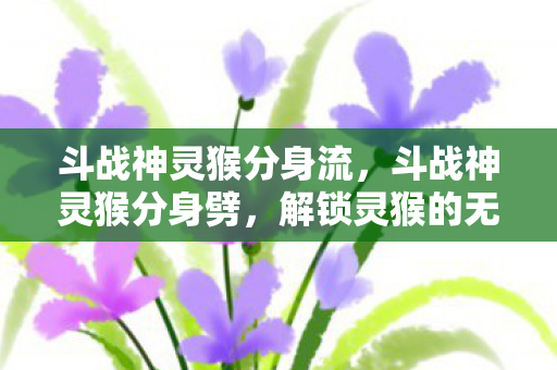 斗战神灵猴分身流，斗战神灵猴分身劈，解锁灵猴的无限潜能