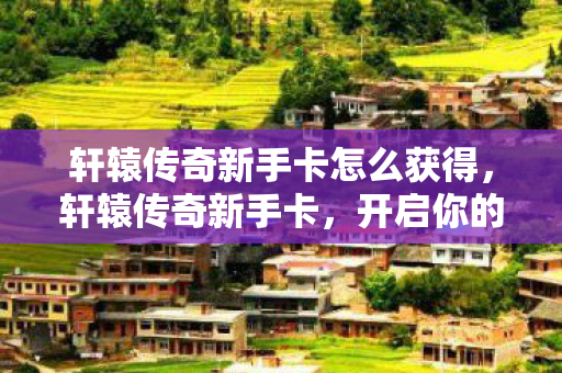 轩辕传奇新手卡怎么获得，轩辕传奇新手卡，开启你的传奇之旅