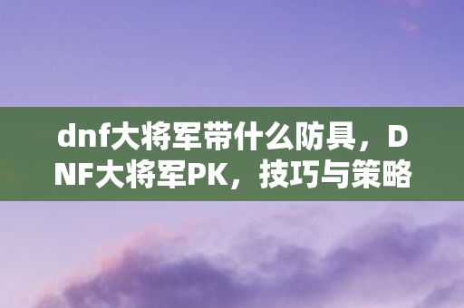 dnf大将军带什么防具，DNF大将军PK，技巧与策略的深度剖析