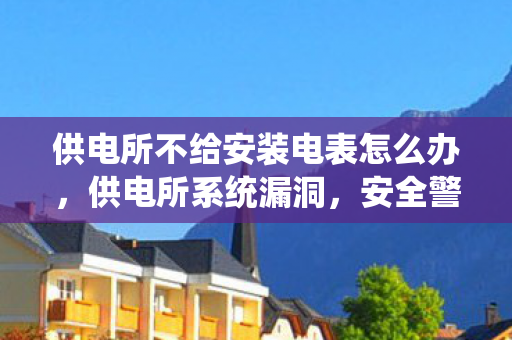 供电所不给安装电表怎么办，供电所系统漏洞，安全警钟长鸣，保障电力供应稳定