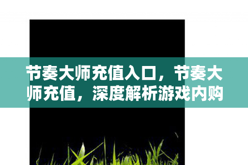 节奏大师充值入口，节奏大师充值，深度解析游戏内购机制与玩家消费心理