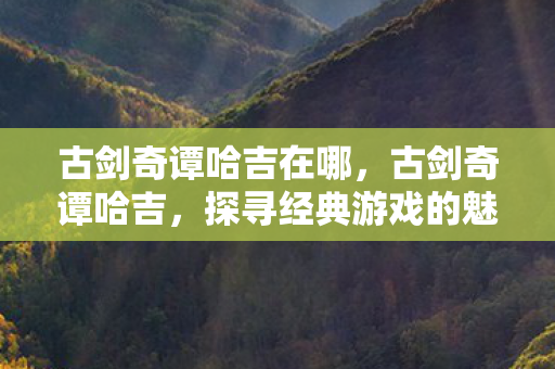 古剑奇谭哈吉在哪，古剑奇谭哈吉，探寻经典游戏的魅力与传承