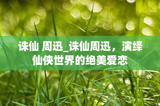 诛仙 周迅_诛仙周迅，演绎仙侠世界的绝美爱恋