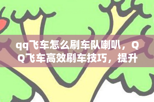 qq飞车怎么刷车队喇叭，QQ飞车高效刷车技巧，提升车辆性能与获取方式