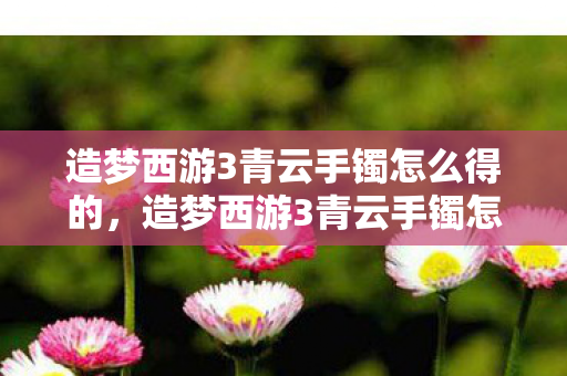造梦西游3青云手镯怎么得的，造梦西游3青云手镯怎么得