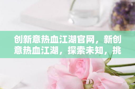 创新意热血江湖官网，新创意热血江湖，探索未知，挑战极限