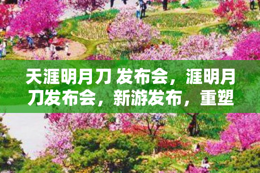 天涯明月刀 发布会，涯明月刀发布会，新游发布，重塑武侠江湖