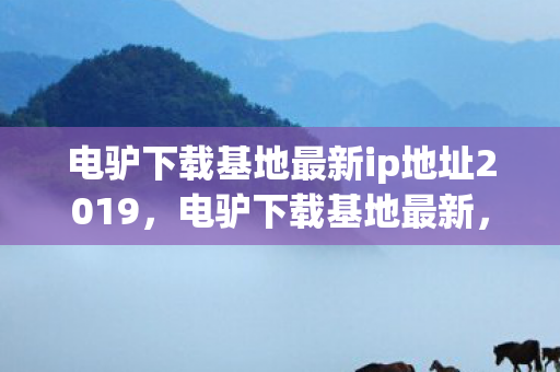 电驴下载基地最新ip地址2019，电驴下载基地最新，探索数字时代的资源分享新生态