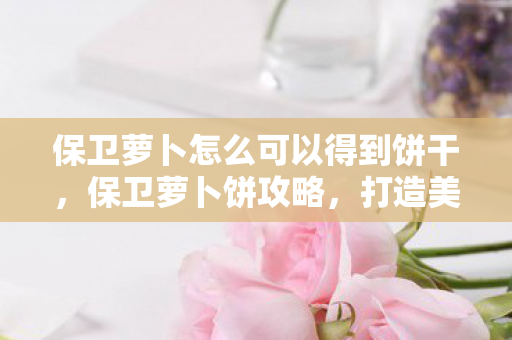 保卫萝卜怎么可以得到饼干，保卫萝卜饼攻略，打造美味与策略的完美融合