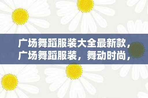 广场舞蹈服装大全最新款，广场舞蹈服装，舞动时尚，演绎多彩生活