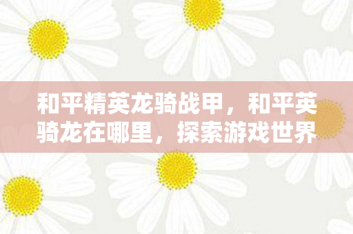 和平精英龙骑战甲，和平英骑龙在哪里，探索游戏世界的神秘角落