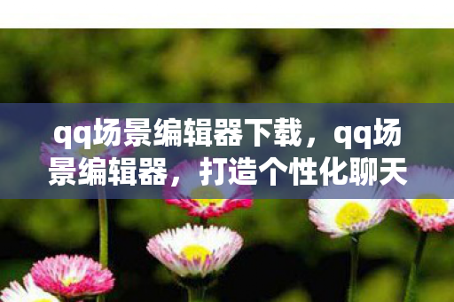 qq场景编辑器下载，qq场景编辑器，打造个性化聊天空间的创意工具