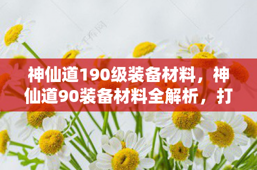 神仙道190级装备材料，神仙道90装备材料全解析，打造顶级装备的关键要素