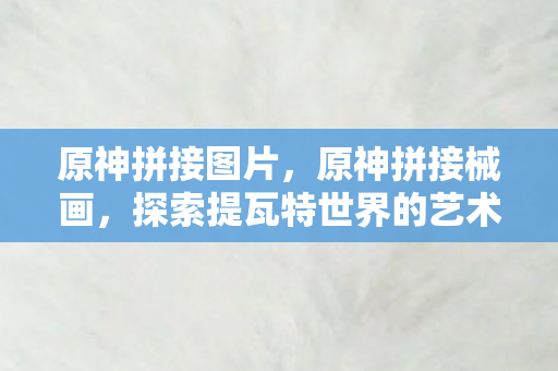 原神拼接图片，原神拼接械画，探索提瓦特世界的艺术之旅