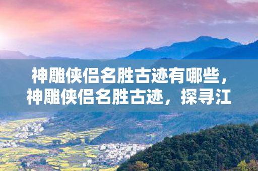 神雕侠侣名胜古迹有哪些，神雕侠侣名胜古迹，探寻江湖中的武侠遗迹