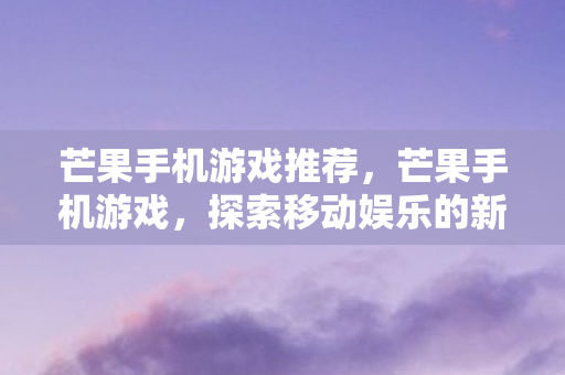 芒果手机游戏推荐，芒果手机游戏，探索移动娱乐的新纪元