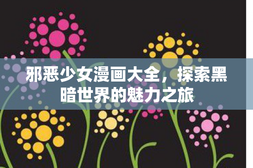 邪恶少女漫画大全,探索黑暗世界的魅力之旅 邪恶少女漫画大全,探索黑暗世界的魅力之旅
