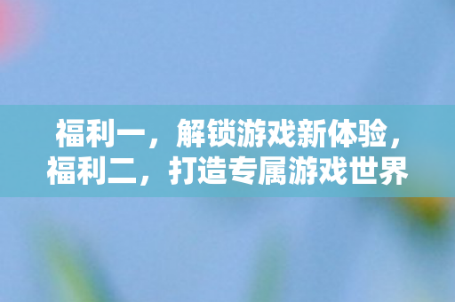 福利一，解锁游戏新体验，福利二，打造专属游戏世界