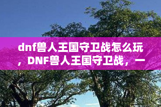 dnf兽人王国守卫战怎么玩，DNF兽人王国守卫战，一场跨时代的战斗