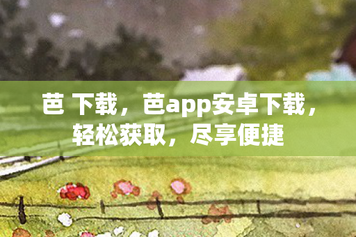 芭 下载，芭app安卓下载，轻松获取，尽享便捷