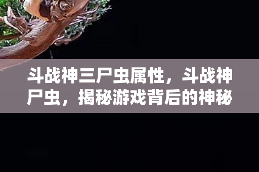 斗战神三尸虫属性，斗战神尸虫，揭秘游戏背后的神秘生物