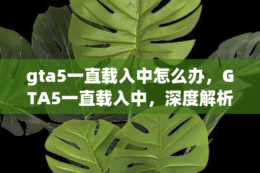 gta5一直载入中怎么办，GTA5一直载入中，深度解析游戏载入问题及其解决方案