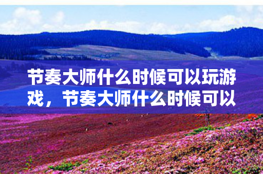 节奏大师什么时候可以玩游戏，节奏大师什么时候可以玩