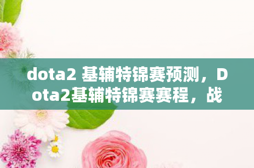 dota2 基辅特锦赛预测，Dota2基辅特锦赛赛程，战火燃起，群雄逐鹿