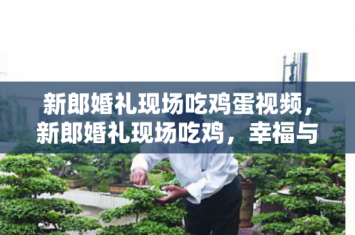 新郎婚礼现场吃鸡蛋视频，新郎婚礼现场吃鸡，幸福与游戏的完美融合