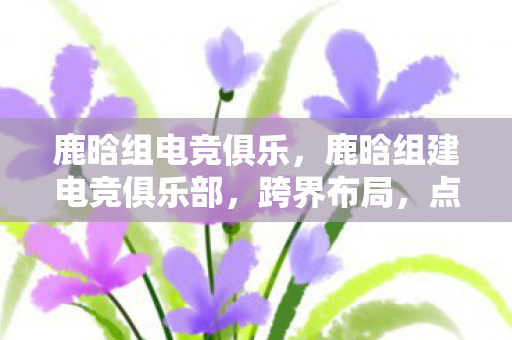 鹿晗组电竞俱乐，鹿晗组建电竞俱乐部，跨界布局，点燃电竞新火花