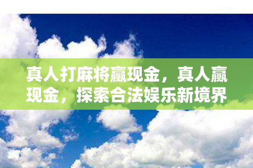真人打麻将赢现金，真人赢现金，探索合法娱乐新境界