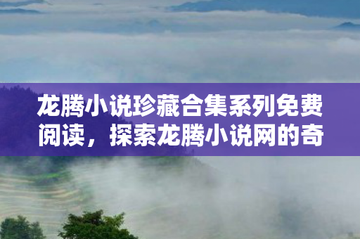 龙腾小说珍藏合集系列免费阅读，探索龙腾小说网的奇妙世界，从创作到阅读的全方位体验