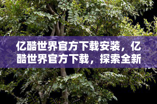 亿酷世界官方下载安装，亿酷世界官方下载，探索全新数字娱乐体验
