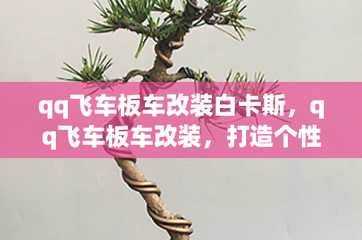 qq飞车板车改装白卡斯，qq飞车板车改装，打造个性座驾，竞速路上更精彩