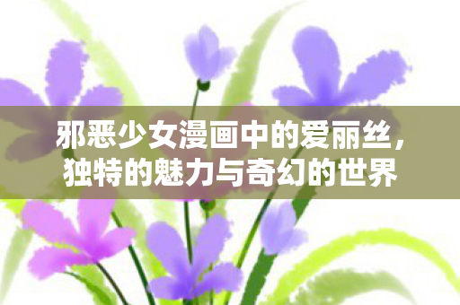 邪恶少女漫画中的爱丽丝,独特的魅力与奇幻的世界 邪恶少女漫画中的爱丽丝,独特的魅力与奇幻的世界