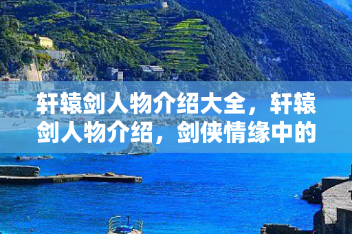 轩辕剑人物介绍大全，轩辕剑人物介绍，剑侠情缘中的传奇英雄